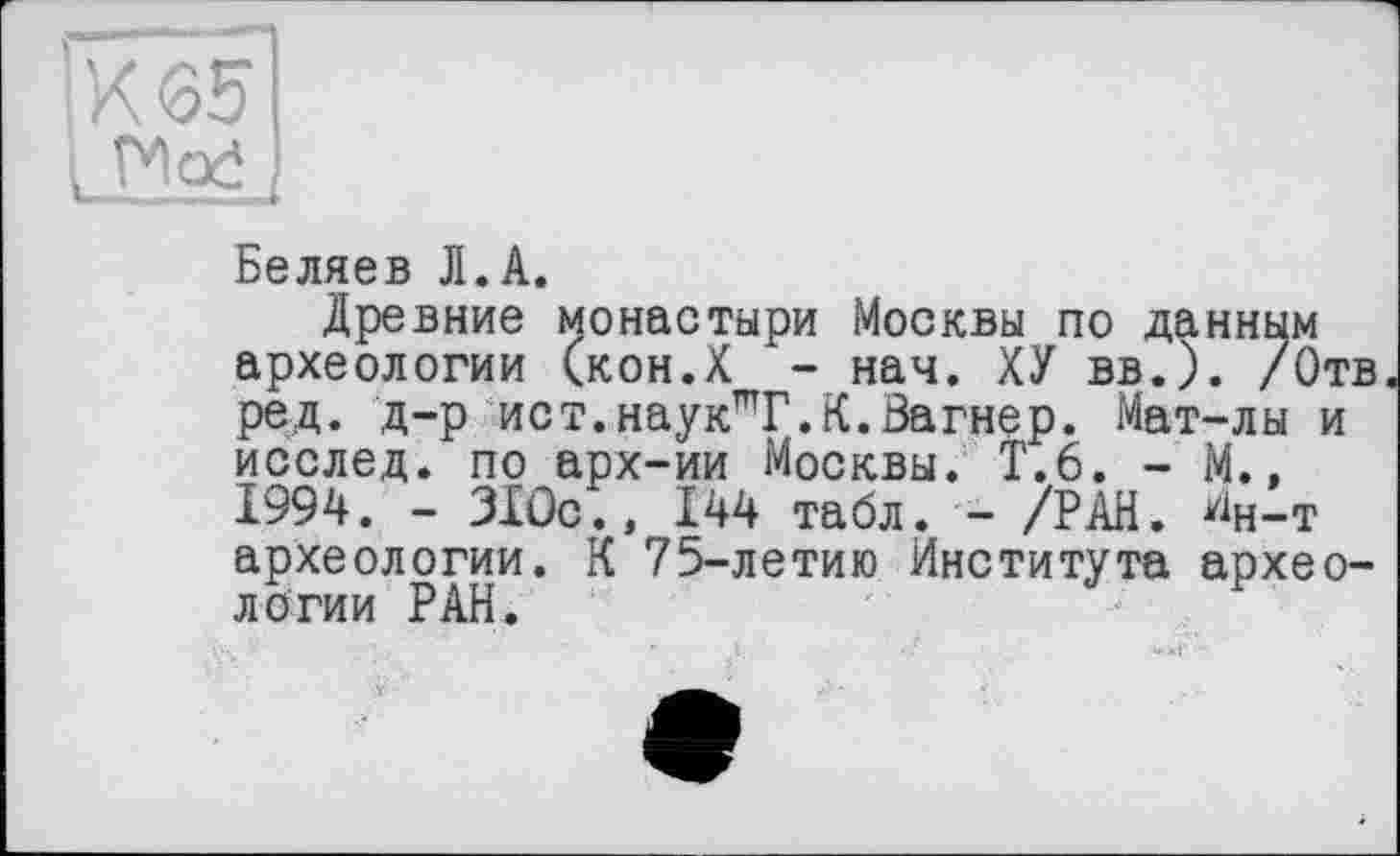 ﻿К 65
1 ГИо£
Беляев Л.А.
Древние монастыри Москвы по данным археологии (кон.Х - нач. ХУ вв.). /Отв ред. д-р ист. наук”Т. К. Вагнер. Мат-лы и исслед. по арх-ии Москвы. Т.6. - М., 1994. - 310с., 144 табл. - /РАН. ^н-т археологии. К 75-летию Института археологии РАН.